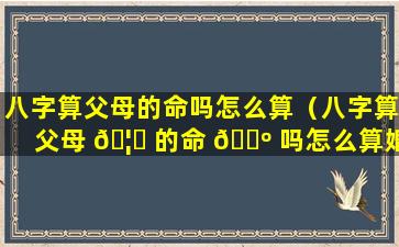 八字算父母的命吗怎么算（八字算父母 🦊 的命 🌺 吗怎么算婚姻）